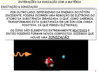 EXCITAÇÃO & IONIZAÇÃO _________________________________ POR OUTRO LADO, DEPENDENDO DA ENERGIA DO FÓTON INCIDENTE, PODERÁ OCORRER UMA REMOÇÃO DE ELÉTRONS DO ÁTOMO DA SUBSTÂNCIA IRRADIADA. O QUE, COMO SABEMOS, TRANSFORMARÁ ESTA SUBSTANCIA EM UM ÍON COM CARGA POSITIVA, JÁ QUE PERDEU ELÉTRON(S). OS ÍONS SÃO ELEMENTOS EXTREMAMENTE  REATIVOS  E ENTÃO PODERÃO FORMAR NOVOS COMPOSTOS. DIZEMOS QUE HOUVE UMA  IONIZAÇÃO. Professora Ariane Penna 
