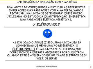 BEM, ANTES DE COMEÇARMOS A ESTUDAR AS DIFERENTES INTERAÇÕES DAS RADIAÇÕES COM A MATÉRIA, VAMOS RECORDAR UMA UNIDADE DE “ENERGIA” QUE É MUITO UTILIZADA NO ESTUDO DA QUANTIFICAÇÃO  ENERGÉTICA DAS RADIAÇÕES ELETROMAGNÉTICAS, O “ ELÉTRONVOLT ” ASSIM COMO O JOULE (J) E OUTRAS UNIDADES JÁ CONHECIDAS DE MENSURAÇÃO DE ENERGIA, O  ELÉTRONVOLT  É UMA UNIDADE DE ENERGIA QUE CORRESPONDE À ENERGIA ADQUIRIDA POR 01 ELÉTRON, QUANDO ESTE É ACELERADO EM UM CAMPO ELÉTRICO DE 01 VOLT. OBSERVE: Professora Ariane Penna 