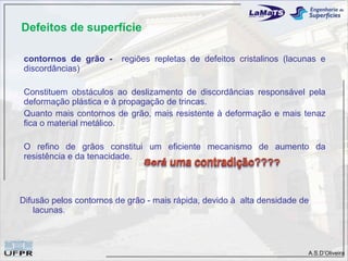 Defeitos de superfície

 contornos de grão -     regiões repletas de defeitos cristalinos (lacunas e
 discordâncias)

 Constituem obstáculos ao deslizamento de discordâncias responsável pela
 deformação plástica e à propagação de trincas.
 Quanto mais contornos de grão, mais resistente à deformação e mais tenaz
 fica o material metálico.

 O refino de grãos constitui um eficiente mecanismo de aumento da
 resistência e da tenacidade.




Difusão pelos contornos de grão - mais rápida, devido à alta densidade de
    lacunas.



                                                                        A.S.D’Oliveira
 