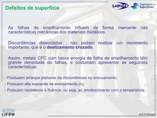 Defeitos de superfície


 As falhas de empilhamento influem de forma                     marcante    nas
 características mecânicas dos materiais metálicos.

 Discordâncias dissociadas     não podem realizar um movimento
 importante, que é o deslizamento cruzado.

 Assim, metais CFC com baixa energia de falha de empilhamento têm
 grande densidade de falhas, e costumam apresentar as seguintes
 características:

- Produzem arranjos planares de discordâncias no encruamento;
- Possuem alta expoente de encruamento (n);
- Possuem resistência à fluência, ou seja, ao amolescimento com a temperatura;




                                                                           A.S.D’Oliveira
 