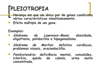 PLEIOTROPIA
 Herança em que um único par de genes condiciona
várias características simultaneamente.
 Efeito múltiplo de um gene.
Exemplos:
 Síndrome de Lawrence-Moon: obesidade,
oligofrenia, polidactilia e hipogonadismo.
 Síndrome de Marfan: defeitos cardíacos,
problemas visuais, aracnodactilia.
 Fenilcetonúria: deficiência mental, convulsões,
icterícia, queda de cabelo, urina muito
concentrada.
 