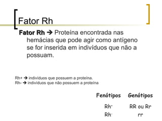 Fator Rh
Fator RhFator Rh  Proteína encontrada nas
hemácias que pode agir como antígeno
se for inserida em indivíduos que não a
possuam.
Rh+  indivíduos que possuem a proteína.
Rh-  indivíduos que não possuem a proteína
Fenótipos Genótipos
Rh+
RR ou Rr
Rh-
rr
 