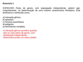Exercício 1
(FATEC/SP) Pares de genes, com segregação independente, podem agir,
conjuntamente, na determinação de uma mesma característica fenotípica. Este
fenômeno é conhecido como:
a) interação gênica.
b) epistasia.
c) herança quantitativa.
d) poligenia.
e) dominância completa.
A interação gênica acontece quando
dois ou mais pares de genes, com
distribuição independente,
determinam juntos um único caráter.
 