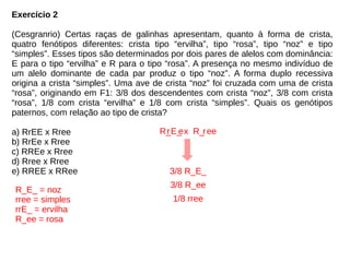Exercício 2
(Cesgranrio) Certas raças de galinhas apresentam, quanto à forma de crista,
quatro fenótipos diferentes: crista tipo “ervilha”, tipo “rosa”, tipo “noz” e tipo
“simples”. Esses tipos são determinados por dois pares de alelos com dominância:
E para o tipo “ervilha” e R para o tipo “rosa”. A presença no mesmo indivíduo de
um alelo dominante de cada par produz o tipo “noz”. A forma duplo recessiva
origina a crista “simples”. Uma ave de crista “noz” foi cruzada com uma de crista
“rosa”, originando em F1: 3/8 dos descendentes com crista “noz”, 3/8 com crista
“rosa”, 1/8 com crista “ervilha” e 1/8 com crista “simples”. Quais os genótipos
paternos, com relação ao tipo de crista?
a) RrEE x Rree
b) RrEe x Rree
c) RREe x Rree
d) Rree x Rree
e) RREE x RRee
R_E_ = noz
rree = simples
rrE_ = ervilha
R_ee = rosa
R_E_ x R_ ee
3/8 R_E_
3/8 R_ee
1/8 rree
r re
 