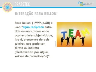 PRAPETEC
INTERAÇÃO PARA BELLONI
Para Belloni (1999, p.58) é
uma “ação recíproca entre
dois ou mais atores onde
ocorre a intersubjetividade,
isto é, o encontro de dois
sujeitos, que pode ser
direta ou indireta
(mediatizada por algum
veículo de comunicação)”.
pixabay
 