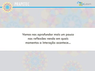 PRAPETEC
Vamos nos aprofundar mais um pouco
nas reflexões vendo em quais
momentos a interação acontece...
 