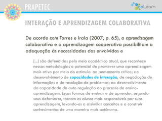 PRAPETEC
De acordo com Torres e Irala (2007, p. 65), a aprendizagem
colaborativa e a aprendizagem cooperativa possibilitam a
adequação às necessidades dos envolvidos e
[...] são defendidas pelo meio acadêmico atual, que reconhece
nessas metodologias o potencial de promover uma aprendizagem
mais ativa por meio do estímulo: ao pensamento crítico; ao
desenvolvimento de capacidades de interação, de negociação de
informações e de resolução de problemas; ao desenvolvimento
da capacidade de auto regulação do processo de ensino-
aprendizagem. Essas formas de ensinar e de aprender, segundo
seus defensores, tornam os alunos mais responsáveis por suas
aprendizagens, levando-os a assimilar conceitos e a construir
conhecimentos de uma maneira mais autônoma.
INTERAÇÃO E APRENDIZAGEM COLABORATIVA
 
