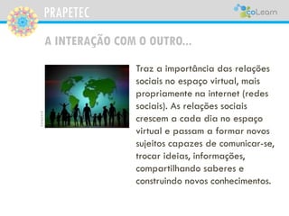 PRAPETEC
A INTERAÇÃO COM O OUTRO...
Traz a importância das relações
sociais no espaço virtual, mais
propriamente na internet (redes
sociais). As relações sociais
crescem a cada dia no espaço
virtual e passam a formar novos
sujeitos capazes de comunicar-se,
trocar ideias, informações,
compartilhando saberes e
construindo novos conhecimentos.
pixabay
 