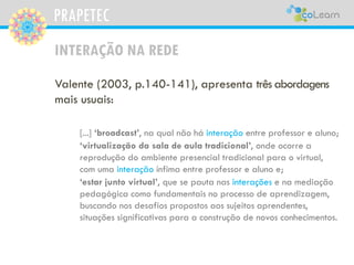 PRAPETEC
INTERAÇÃO NA REDE
Valente (2003, p.140-141), apresenta três abordagens
mais usuais:
[...] ‘broadcast’, na qual não há interação entre professor e aluno;
‘virtualização da sala de aula tradicional’, onde ocorre a
reprodução do ambiente presencial tradicional para o virtual,
com uma interação ínfima entre professor e aluno e;
‘estar junto virtual’, que se pauta nas interações e na mediação
pedagógica como fundamentais no processo de aprendizagem,
buscando nos desafios propostos aos sujeitos aprendentes,
situações significativas para a construção de novos conhecimentos.
 
