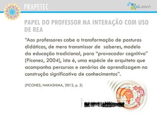 PRAPETEC
PAPEL DO PROFESSOR NA INTERAÇÃO COM USO
DE REA
“Aos professores cabe a transformação de posturas
didáticas, de mero transmissor de saberes, modelo
da educação tradicional, para “provocador cognitivo”
(Piconez, 2004), isto é, uma espécie de arquiteto que
acompanha percursos e cenários de aprendizagem na
construção significativa de conhecimentos”.
(PICONEZ; NAKASHIMA, 2012, p. 5)
pixabay
 