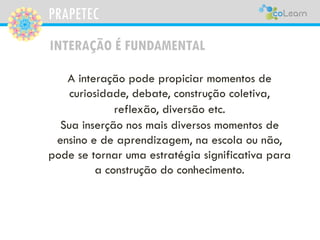PRAPETEC
A interação pode propiciar momentos de
curiosidade, debate, construção coletiva,
reflexão, diversão etc.
Sua inserção nos mais diversos momentos de
ensino e de aprendizagem, na escola ou não,
pode se tornar uma estratégia significativa para
a construção do conhecimento.
INTERAÇÃO É FUNDAMENTAL
 