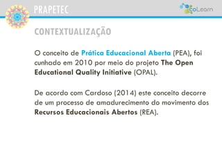 PRAPETEC
CONTEXTUALIZAÇÃO
O conceito de Prática Educacional Aberta (PEA), foi
cunhado em 2010 por meio do projeto The Open
Educational Quality Initiative (OPAL).
De acordo com Cardoso (2014) este conceito decorre
de um processo de amadurecimento do movimento dos
Recursos Educacionais Abertos (REA).
 