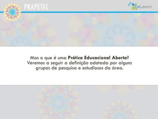 PRAPETEC
Mas o que é uma Prática Educacional Aberta?
Veremos a seguir a definição adotada por alguns
grupos de pesquisa e estudiosos da área.
 