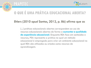 PRAPETEC
O QUE É UMA PRÁTICA EDUCACIONAL ABERTA?
Ehlers (2010 apud Santos, 2012, p. 86) afirma que as
[...] práticas educacionais abertas correspondem ao uso de
recursos educacionais abertos de forma a aumentar a qualidade
da experiência educacional. Enquanto REA foca em conteúdos e
recursos, PEA representa a prática na qual um método
educacional é empregado para criar um ambiente educacional no
qual REA são utilizados ou criados como recursos de
aprendizagem.
 