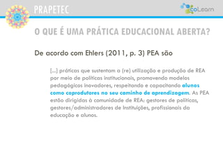 PRAPETEC
O QUE É UMA PRÁTICA EDUCACIONAL ABERTA?
De acordo com Ehlers (2011, p. 3) PEA são
[...] práticas que sustentam a (re) utilização e produção de REA
por meio de políticas institucionais, promovendo modelos
pedagógicos inovadores, respeitando e capacitando alunos
como coprodutores no seu caminho de aprendizagem. As PEA
estão dirigidas à comunidade de REA: gestores de políticas,
gestores/administradores de Instituições, profissionais da
educação e alunos.
 