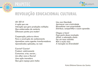PRAPETEC
REVOLUÇÃO EDUCACIONAL CULTURAL
Ah! 2014!
A ação que une
Interação que gera produções múltiplas
Que embarcadas de contexto
Oferecem pontes pra mudar!
Cooperação, palavra-chave
Para a construção do conhecimento
Aprendizes como agentes transformadores
Aprendizados aplicados, no real.
Cocriar? Cocriar!
Produzir coletivamente
Comunicar, criar, recriar...
Um olhar novo e flexível
Uma ação inovadora
Que gera espaço para todos
Uso com liberdade
Aprimorar com criatividade
Recombinar com propriedade
Distribuir, compartilhar e assim aprender.
Chegou a hora!
Faça parte dessa revolução
Afinal, a educação clama
Por um novo caminho
REA e muito mais
A inovação na diversidade!
Katia Ethiénne Esteves dos Santos
 