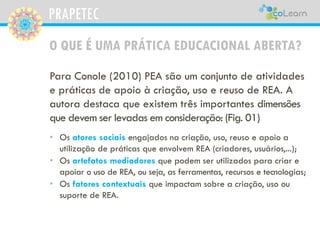 PRAPETEC
O QUE É UMA PRÁTICA EDUCACIONAL ABERTA?
Para Conole (2010) PEA são um conjunto de atividades
e práticas de apoio à criação, uso e reuso de REA. A
autora destaca que existem três importantes dimensões
que devem ser levadas em consideração: (Fig. 01)
• Os atores sociais engajados na criação, uso, reuso e apoio a
utilização de práticas que envolvem REA (criadores, usuários,...);
• Os artefatos mediadores que podem ser utilizados para criar e
apoiar o uso de REA, ou seja, as ferramentas, recursos e tecnologias;
• Os fatores contextuais que impactam sobre a criação, uso ou
suporte de REA.
 