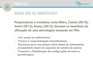 PRAPETEC
QUAIS SÃO OS BENEFÍCIOS?
Pesquisadores e estudiosos como Ehlers, Conole (2010);
Amiel (2012); Santos (2012), discutem os benefícios da
utilização de uma abordagem baseada em PEA:
• Livre acesso ao conhecimento;
• Promove a coaprendizagem interinstitucional;
• Direcionam para uma postura crítica diante do conhecimento,
principalmente diante da expansão do conceito de autoria;
• Promovem a flexibilização das configurações de ensino e
aprendizagem;
 