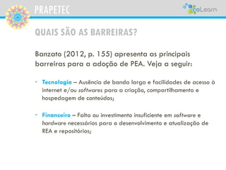 PRAPETEC
QUAIS SÃO AS BARREIRAS?
Banzato (2012, p. 155) apresenta as principais
barreiras para a adoção de PEA. Veja a seguir:
• Tecnologia – Ausência de banda larga e facilidades de acesso à
internet e/ou softwares para a criação, compartilhamento e
hospedagem de conteúdos;
• Financeiro – Falta ou investimento insuficiente em software e
hardware necessários para o desenvolvimento e atualização de
REA e repositórios;
 