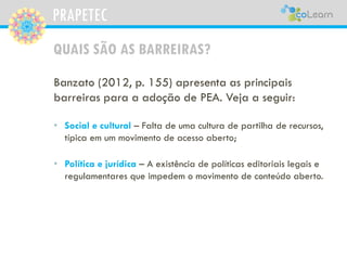 PRAPETEC
QUAIS SÃO AS BARREIRAS?
Banzato (2012, p. 155) apresenta as principais
barreiras para a adoção de PEA. Veja a seguir:
• Social e cultural – Falta de uma cultura de partilha de recursos,
típica em um movimento de acesso aberto;
• Política e jurídica – A existência de políticas editoriais legais e
regulamentares que impedem o movimento de conteúdo aberto.
 