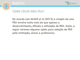 PRAPETEC
COMO CRIAR UMA PEA?
De acordo com McGill et al (2012) a criação de uma
PEA envolve muito mais do que apenas o
desenvolvimento, difusão e utilização de REA. Assim, a
seguir veremos algumas ações para adoção de PEA
pela instituição, alunos e professores.
 