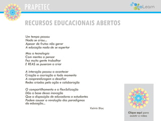 PRAPETEC
RECURSOS EDUCACIONAIS ABERTOS
Kelvin Blac
Um tempo passou
Nada se criou...
Apesar de frutos não gerar
A educação nada de se espertar
Mas a tecnologia
Com mentes a pensar
Fez muita gente trabalhar
E REAS se puseram a criar
A interação passou a acontecer
Criação e cocriação a todo momento
A coaprendizagem a desafiar
Redes criadas pela ação e colaboração
O compartilhamento e a flexibilização
Dão a base dessa inovação
Que a disposição de educadores e estudantes
Podem causar a revolução dos paradigmas
da educação...
PRAPETEC
 