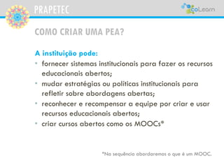 PRAPETEC
COMO CRIAR UMA PEA?
A instituição pode:
• fornecer sistemas institucionais para fazer os recursos
educacionais abertos;
• mudar estratégias ou políticas institucionais para
refletir sobre abordagens abertas;
• reconhecer e recompensar a equipe por criar e usar
recursos educacionais abertos;
• criar cursos abertos como os MOOCs*
*Na sequência abordaremos o que é um MOOC.
 