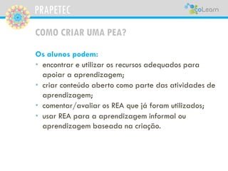 PRAPETEC
COMO CRIAR UMA PEA?
Os alunos podem:
• encontrar e utilizar os recursos adequados para
apoiar a aprendizagem;
• criar conteúdo aberto como parte das atividades de
aprendizagem;
• comentar/avaliar os REA que já foram utilizados;
• usar REA para a aprendizagem informal ou
aprendizagem baseada na criação.
 
