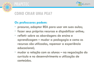 PRAPETEC
COMO CRIAR UMA PEA?
Os professores podem:
• procurar, adaptar REA para usar em suas aulas;
• fazer seus próprios recursos e dispobilizar online;
• refletir sobre as abordagens de ensino e
aprendizagem – mudar a pedagogia e como os
recursos são utilizados, repensar a experiência
educacional;
• mudar a relação com os alunos – na negociação do
currículo e no desenvolvimento e utilização de
conteúdos.
 