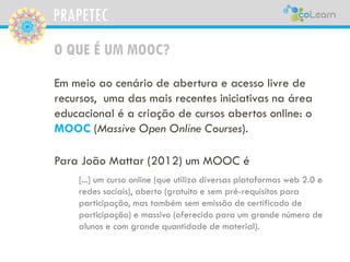 PRAPETEC
O QUE É UM MOOC?
Em meio ao cenário de abertura e acesso livre de
recursos, uma das mais recentes iniciativas na área
educacional é a criação de cursos abertos online: o
MOOC (Massive Open Online Courses).
Para João Mattar (2012) um MOOC é
[...] um curso online (que utiliza diversas plataformas web 2.0 e
redes sociais), aberto (gratuito e sem pré-requisitos para
participação, mas também sem emissão de certificado de
participação) e massivo (oferecido para um grande número de
alunos e com grande quantidade de material).
 