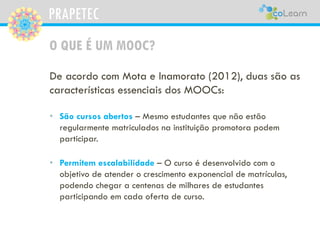 PRAPETEC
O QUE É UM MOOC?
De acordo com Mota e Inamorato (2012), duas são as
características essenciais dos MOOCs:
• São cursos abertos – Mesmo estudantes que não estão
regularmente matriculados na instituição promotora podem
participar.
• Permitem escalabilidade – O curso é desenvolvido com o
objetivo de atender o crescimento exponencial de matrículas,
podendo chegar a centenas de milhares de estudantes
participando em cada oferta de curso.
 