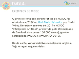 PRAPETEC
EXEMPLOS DE MOOC
O primeiro curso com características de MOOC foi
ofertado em 2007 na Utah State University, por David
Wiley. Entretanto, somente em 2011o MOOC
“Inteligência Artificial”, promovido pela Universidade
de Stanford (com quase 160.000 alunos), ganhou
notoriedade (MOTA; INAMORATO, 2012).
Desde então, várias iniciativas semelhantes surgiram.
Veja a seguir algumas delas.
 