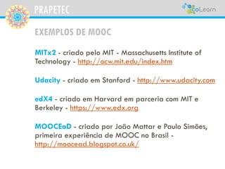 PRAPETEC
EXEMPLOS DE MOOC
MITx2 - criado pelo MIT - Massachusetts Institute of
Technology - http://ocw.mit.edu/index.htm
Udacity - criado em Stanford - http://www.udacity.com
edX4 - criado em Harvard em parceria com MIT e
Berkeley - https://www.edx.org
MOOCEaD - criado por João Mattar e Paulo Simões,
primeira experiência de MOOC no Brasil -
http://moocead.blogspot.co.uk/
 