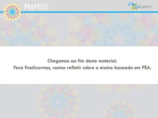 PRAPETEC
Chegamos ao fim deste material.
Para finalizarmos, vamos refletir sobre o ensino baseado em PEA.
 