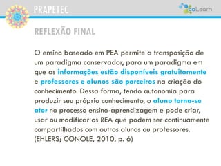 PRAPETEC
REFLEXÃO FINAL
O ensino baseado em PEA permite a transposição de
um paradigma conservador, para um paradigma em
que as informações estão disponíveis gratuitamente
e professores e alunos são parceiros na criação do
conhecimento. Dessa forma, tendo autonomia para
produzir seu próprio conhecimento, o aluno torna-se
ator no processo ensino-aprendizagem e pode criar,
usar ou modificar os REA que podem ser continuamente
compartilhados com outros alunos ou professores.
(EHLERS; CONOLE, 2010, p. 6)
 