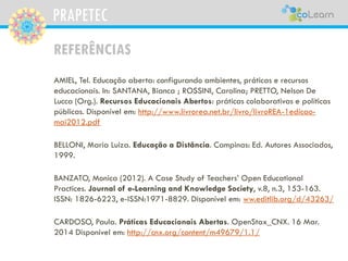 PRAPETEC
REFERÊNCIAS
AMIEL, Tel. Educação aberta: configurando ambientes, práticas e recursos
educacionais. In: SANTANA, Bianca ; ROSSINI, Carolina; PRETTO, Nelson De
Lucca (Org.). Recursos Educacionais Abertos: práticas colaborativas e políticas
públicas. Disponível em: http://www.livrorea.net.br/livro/livroREA-1edicao-
mai2012.pdf
BELLONI, Maria Luiza. Educação a Distância. Campinas: Ed. Autores Associados,
1999.
BANZATO, Monica (2012). A Case Study of Teachers’ Open Educational
Practices. Journal of e-Learning and Knowledge Society, v.8, n.3, 153-163.
ISSN: 1826-6223, e-ISSN:1971-8829. Disponível em: ww.editlib.org/d/43263/
CARDOSO, Paula. Práticas Educacionais Abertas. OpenStax_CNX. 16 Mar.
2014 Disponível em: http://cnx.org/content/m49679/1.1/
 