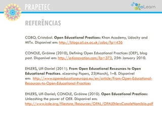 PRAPETEC
REFERÊNCIAS
COBO, Cristobal. Open Educational Practices: Khan Academy, Udacity and
MITx. Disponível em: http://blogs.oii.ox.ac.uk/cobo/?p=436
CONOLE, Gráinne (2010), Defining Open Educational Practices (OEP), blog
post. Disponível em: http://e4innovation.com/?p=373, 25th January 2010.
EHLERS, Ulf-Daniel (2011). From Open Educational Resources to Open
Educational Practices. eLearning Papers, 23(March), 1–8. Disponível
em: http://www.openeducationeuropa.eu/en/article/From-Open-Educational-
Resources-to-Open-Educational-Practices
EHLERS, Ulf-Daniel; CONOLE, Gráinne (2010). Open Educational Practices:
Unleashing the power of OER. Disponível em:
http://www.icde.org/filestore/Resources/OPAL/OPALEhlersConoleNamibia.pdf
 