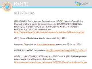 PRAPETEC
REFERÊNCIAS
GONÇALVES, Thaísa Antunes. Tendências em MOOCs (MassiveOpen Online
Courses): análise a partir do Mooc-list.com. In: SEMINÁRIO DIÁLOGOSEM
EDUCAÇÃO A DISTÂNCIA, 2, 2013, Rio Grande. Anais... Rio Grande:
FURG,2013, p. 243-252. Disponível em:
http://www.sedead.furg.br/images/arquivos/ebook.final%20reparado.pdf
LÈVY, Pierre. Cibercultura. Rio de Janeiro: Ed. 34, 1999.
Imagens - Disponível em http://pixabay.com, acesso em: 08 de set. 2014
MATTAR,João.MOOC. Disponívelem: http://joaomattar.com/blog/2012/03/24/mooc/
MCGILL, L.; FALCONER, I.; BEETHAM, H.; LITTLEJOHN, A. (2012) Open practice
across sectors: briefing paper. Disponível em:
https://oersynth.pbworks.com/w/page/49655750/OpenPracticeAcrossSectors
 