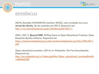 PRAPETEC
REFERÊNCIAS
MOTA, Ronaldo; INAMORATO, Andréia. MOOC, uma revolução em curso.
Jornal da ciência, 26 de novembro de 2012. Disponível em:
http://www.jornaldaciencia.org.br/Detalhe.jsp?id=85111
OPAL. (2011). Beyond OER: Shifting Focus to Open Educational Practices. Open
Education Quality Initiative. Disponível em:
https://oerknowledgecloud.org/sites/oerknowledgecloud.org/files/OPAL2011.
pdf
Open educational practices. (2014). In: Wikipedia, The Free Encyclopedia.
Disponível em:
http://en.wikipedia.org/w/index.php?title=Open_educational_practices&oldid
=604666709
 