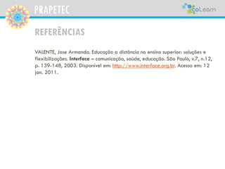 PRAPETEC
REFERÊNCIAS
VALENTE, Jose Armando. Educação a distância no ensino superior: soluções e
flexibilizações. Interface – comunicação, saúde, educação. São Paulo, v.7, n.12,
p. 139-148, 2003. Disponível em: http://www.interface.org.br. Acesso em: 12
jan. 2011.
 