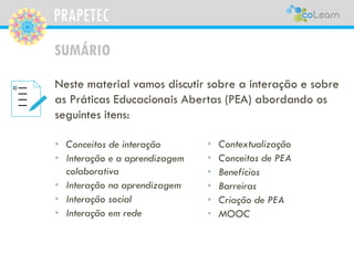 PRAPETEC
SUMÁRIO
• Conceitos de interação
• Interação e a aprendizagem
colaborativa
• Interação na aprendizagem
• Interação social
• Interação em rede
Neste material vamos discutir sobre a interação e sobre
as Práticas Educacionais Abertas (PEA) abordando os
seguintes itens:
• Contextualização
• Conceitos de PEA
• Benefícios
• Barreiras
• Criação de PEA
• MOOC
 