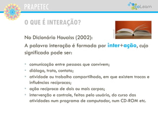 PRAPETEC
O QUE É INTERAÇÃO?
• comunicação entre pessoas que convivem;
• diálogo, trato, contato;
• atividade ou trabalho compartilhado, em que existem trocas e
influências recíprocas;
• ação recíproca de dois ou mais corpos;
• intervenção e controle, feitos pelo usuário, do curso das
atividades num programa de computador, num CD-ROM etc.
pixabay
No Dicionário Houaiss (2002):
A palavra interação é formada por inter+ação, cujo
significado pode ser:
 