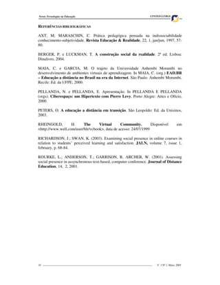 Novas Tecnologias na Educação                                                     CINTED-UFRGS


REFERÊNCIAS BIBLIOGRÁFICAS

AXT, M; MARASCHIN, C. Prática pedagógica pensada na indissociabilidade
conhecimento-subjetividade. Revista Educação & Realidade, 22, 1, jan/jun, 1997, 57-
80.

BERGER, P. e LUCKMAN, T. A construção social da realidade. 2ª ed. Lisboa:
Dinalivro, 2004.

MAIA, C. e GARCIA, M. O trajeto da Universidade Anhembi Morumbi no
desenvolvimento de ambientes virtuais de aprendizagem. In MAIA, C. (org.) EAD.BR
– Educação a distância no Brasil na era da Internet. São Paulo: Anhembi Morumbi,
Recife: Ed. da UFPE, 2000.

PELLANDA, N. e PELLANDA, E. Apresentação. In PELLANDA E PELLANDA
(orgs). Ciberespaço: um Hipertexto com Pierre Levy. Porto Alegre: Artes e Ofício,
2000.

PETERS, O. A educação a distância em transição. São Leopoldo: Ed. da Unisinos,
2003.

RHEINGOLD,         H.     The      Virtual      Community.        Disponível                            em
<http://www.well.com/user/hlr/vcbook>, data de acesso: 24/07/1999

RICHARDSON, J.; SWAN, K. (2003). Examining social presence in online courses in
relation to students’ perceived learning and satisfaction. JALN, volume 7, issue 1,
february, p. 68-84.

ROURKE, L.; ANDERSON, T.; GARRISON, R. ARCHER, W. (2001). Assessing
social presence in assynchronous text-based, computer conference. Journal of Distance
Education, 14, 2, 2001.




10 _________________________________________________________________________________   V. 3 Nº 1, Maio, 2005
 