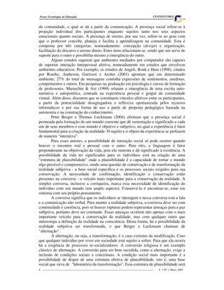 Novas Tecnologias na Educação                                                     CINTED-UFRGS


da comunidade, o qual se dá a partir da comunicação. A presença social refere-se à
projeção individual dos participantes enquanto sujeitos tanto nos seus aspectos
emocionais quanto sociais. A presença de ensino, por sua vez, refere-se ao grau com
que o professor concebe, planeja e facilita a aprendizagem na comunidade. Esta é
composta por três categorias, nomeadamente: concepção (design) e organização,
facilitação do discurso e ensino direto. Estes itens relacionam-se, sendo que um serve de
suporte para o outro e possibilita mesmo a emergência do outro.
        Alguns estudos sugerem que ambientes mediados por computador são capazes
de suportar interação interpessoal afetiva, nomeadamente em estudos que envolvem
ambientes educativos. Por exemplo, os estudos de Angeli, Bonk e Hara (1998), citados
por Rourke, Andreson, Garrison e Archer (2001) apontam que em determinado
ambiente, 27% do total de mensagens continha expressões de sentimentos, anedotas,
comprimentos e outros. Em pesquisas na graduação em psicologia e cursos de formação
de professores, Maraschin & Axt (1999) relatam a emergência de uma escrita auto-
narrativa e autopoiética, centrada na experiência pessoal e grupal da comunidade
virtual. Além disso, discutem que se constituem vínculos afetivos entre os participantes,
a partir da potencialidade desagregadora e reflexiva oportunizada pelos recursos
informáticos e por sua forma de uso a partir de proposta pedagógica baseada na
autonomia e na construção do conhecimento.
        Peter Berger e Thomas Luckmann (2004) afirmam que a presença social é
permeada pela formação de um mundo coerente que dê sustentação e significado a cada
um de seus membros e esse mundo é objetivo e subjetivo, no qual a experiência é fator
fundamental para a criação da realidade. O sujeito e o objeto da experiência se perfazem
de maneira “interativa”.
        Para esses autores, a possibilidade de interação social só pode ocorrer quando
houver o encontro real e pessoal com o outro. Para eles, a linguagem é fator
preponderante na objetivação da vida, pois ela sustenta e dá significado à existência. A
possibilidade da vida ter significados para os indivíduos está na criação de uma
“estrutura de plausibilidade” onde a plausibilidade é a capacidade de tornar o mundo
algo possível e compreensivo, sendo uma questão de conservação e de transformação da
realidade subjetiva - a base social específica e os processos sociais exigidos para sua
conservação. A necessidade de confirmação, identificação e conservação estão
presentes na conversa - o veículo mais importante para a conservação da realidade. A
simples conversa, inclusive a corriqueira, marca essa necessidade de identificação do
indivíduo com seu mundo (em amplo aspecto). Conservá-lo é encontrar-se, estar em
sintonia com seu próprio pensamento.
        A conversa significa que os indivíduos se interagem e nessa conversa está a fala
e a comunicação não verbal. Para manter a realidade subjetiva, a conversa deve ser com
continuidade e coerência, pois se houver rupturas podem representar ameaças para a paz
subjetiva, portanto deve ser constante. Essas ameaças ocorrem não apenas com o mais
importante veículo para a conservação da realidade, mas com qualquer outro que
interrompa a definição da realidade na consciência. Desta forma, há a possibilidade da
realidade subjetiva ser transformada, o que Berger e Luckmann chamam de
"alternação".
        A alternação, ou seja, a transformação, é o caso extremo da modificação. Caso
que qualquer indivíduo por viver em sociedade está sujeito a sofrer. Para que ela ocorra
há a exigência de processos re-socializadores. A conversão religiosa é um exemplo
clássico de alternação. A conversão para ser bem sucedida, como a alternação, exige a
inclusão de condições sociais e conceituais. A condição social mais importante é a
possibilidade de dispor de uma estrutura efetiva de plausibilidade, isto é, uma base
social que sirva de "laboratório da transformação". Essa estrutura de plausibilidade será
4 _________________________________________________________________________________   V. 3 Nº 1, Maio, 2005
 