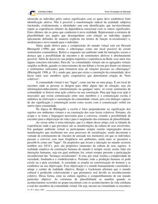 CINTED-UFRGS                                          Novas Tecnologias na Educação


oferecida ao indivíduo pelos outros significados com os quais deve estabelecer forte
identificação afetiva. Não é possível a transformação radical da realidade subjetiva
(incluindo, evidentemente, a identidade) sem esta identificação, que inevitavelmente
repete as experiências infantis da dependência emocional com os outros significados.
Estes últimos são os guias que conduzem à nova realidade. Representam a estrutura de
plausibilidade nos papéis que desempenham com relação ao indivíduo (papéis
tipicamente definidos de maneira explícita em termos de função re-socializante) e,
mediatizam o novo mundo para o indivíduo.
        Outra ajuda efetiva para a compreensão do mundo virtual está em Howard
Rheingold (1996) que retrata o ciberespaço como um local possível de existir
sentimentos comunitários. Refere-o enquanto um ambiente onde há interações sociais e
destaca que a possibilidade de encontro e de sentimentos afetivos é absolutamente
possível. Além de descrever sua própria trajetória e experiência na Rede, esse autor traz
alguns conceitos relevantes. Para ele “as comunidades virtuais são os agregados virtuais
surgidos na Rede, quando os intervenientes de um debate o levam por diante em número
e sentimentos suficientes para formarem teias de relações pessoais no ciberespaço”
(Rheingold, 1996, p. 18.), sendo que, para que exista a construção da comunidade, deve
haver entre seus membros ações cooperativas que determinem criação de “bens
coletivos”.
        A comunidade virtual é um “lugar”, como um bar ou uma praça. É um local de
encontro onde as pessoas se dirigem para obter algum tipo de situação, seja ela
informação/conhecimento, entretenimento ou qualquer outro: só existe sentimento de
comunidade se houver uma ação coletiva na sua construção. Para que haja essa ação é
necessário que exista comunicação entre seus membros e a comunicação escrita é
autêntica na efetivação e sustentação da comunidade virtual, pois cria diálogos capazes
de dar significação e estruturação assim como ocorre com a comunicação verbal em
outros tipos comunidade.
        Na lógica de Rheingold, a escrita é fator preponderante na significação dos
sujeitos nos ambientes virtuais e na construção dos seus locais coletivos. Portanto, ela
ocupa e se torna a linguagem necessária para a conversa, criando a possibilidade de
encontro para a objetivação da vida e para o surgimento das estruturas de plausibilidade.
        Ao versar sobre o tema interação, que é o objeto desse artigo, está se falando de
experiências onde o que prevalece são as manifestações da cultura de seus envolvidos.
Em qualquer ambiente virtual os participantes sempre estarão impregnados dessas
manifestações que receberam nos seus processos de socialização, sendo decorrente a
vontade de estreitamento de vínculos de amizade nos momentos em que os indivíduos
passam a conviver com mais freqüência nos ambientes, ainda mais se passarem a
percebê-lo como um “lugar”. Os propósitos que levam a interação no mundo ocorrem
também nos AVA’s, pois são propósitos imanentes da cultura de seus sujeitos. A
realidade empírica da construção humana do mundo é sempre social, assim, falar em
interações humanas, seja em qual ambiente for, estará sempre presente a participação
incondicional das “heranças socializantes”. E esta, por sinal, resulta a complexidade da
sociedade, fundando-a e estabelecendo-a. Portanto, toda a produção humana só pode
existir na e pela sociedade. A sociedade se erradia na exteriorização do homem e se
estabelece na sua objetivação. Essa objetivação é o mundo humanamente constituído e
atinge o caráter de realidade objetiva. Berger e Luckmann afirmam que o mundo
cultural é produzido coletivamente e que permanece real devido ao reconhecimento
coletivo. Dessa forma, estar na cultura significa o compartilhamento de um mundo
particular objetivo. As estruturas de plausibilidade se mantêm quando os
acontecimentos ocorridos no grupo encontram com os acontecimentos da vida cotidiana
e real dos membros da comunidade virtual. Ou seja, mesmo na virtualidade os encontros
V.3 Nº 1, Maio, 2005                                                                      5
 