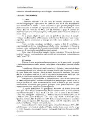 Novas Tecnologias na Educação                                                     CINTED-UFRGS


continuam indicando a simbologia necessária para o entendimento da vida.

UNIVERSO E METODOLOGIA

        O CURSO:
        O ambiente analisado é de um curso de extensão universitária, de uma
universidade portuguesa especializada em EAD com mais de 16 anos de experiência
nessa modalidade de ensino. O curso é reconhecido pelo governo português como
profissionalizante e formador de especialista para atuar como “formador em cursos
online”. Foi um curso em um AVA, com 16 formandos e pago. A clientela era
diversificada em suas profissões originais, sendo, porém profissionais com interesse no
ensino online.
        Foi a terceira edição do curso com um período de três meses de duração,
contando com 5 formadores e 16 formandos. Os formadores dedicavam-se a um módulo
específico, porém continuavam a interagir em todo curso, inclusive nas sessões
presenciais.
        Foram propostas atividades individuais e grupais, a fim de possibilitar a
experimentação de diversas modalidades de trabalho online e a avaliação foi formativa,
contando com a participação dos formandos nas atividades propostas, apresentação de
um projeto de curso online e produção escrita presencial.
        Como espaço de discussão e interação, o grupo contou com “fóruns de discussão
temáticos”, envio e recebimento de e-mails e ambientes normalmente conhecidos como
“cafés” nos AVA’s.

        A PESQUISA
        Tratou-se de uma pesquisa quali-quantitativa com uso de questionário construído
a partir das teorias apresentadas acima e a subseqüente relação dessas com os resultados
obtidos.
        O questionário foi composto por 83 questões (79 fechadas e 4 abertas) que foram
agrupadas por temáticas de investigação: dados de identificação, dados sobre a escolha
do curso, dados sobre presença e interação social, avaliação da plataforma e seu uso e,
por fim, avaliação do curso em si. Este foi respondido anonimamente, sendo que a sua
aplicação foi realizada no último encontro presencial do referido curso.
        Participaram da pesquisa todos os 16 formandos do curso, criando um universo
de 100% dos participantes. A escolha de um universo português para estudos se deu na
tradição de oferta de cursos na modalidade de ensino a distância, por esse curso ser
nominalmente reconhecido pelo governo português como profissionalizante e pela
oferta do mesmo estar em edições que não a primeira.
        Os sujeitos participantes são portugueses, habitantes de diversas localidades
desse país, sendo 50% do sexo feminino e 50% do sexo masculino. As idades variaram
majoritariamente entre as faixas de 26 a 30 anos (31%) e acima de 51 anos (38%).
Todos estão empregados e ocupam de 22 a 39 horas semanais no trabalho (56%), de 40
a 48 horas (19%), acima de 56 horas (13%) e de 4 a 12 e de 13 a 21 horas (6% cada).
Quanto à profissão, 52% de professores (34% dedica-se ao ensino básico ou secundário
e 18% ao ensino superior); 18% funcionário público civil, 6% empresário, outros 6%
profissional liberal e 18% com outras profissões.
        Os custos financeiros foram arcados apenas pelo próprio formando (69%), 25%
pelo formando e pelo local de trabalho e 6% pela família. Sendo assim, percebe-se que
os custos financeiros tiveram, pelo menos, a participação do próprio formando em 94%
dos casos.

6 _________________________________________________________________________________   V. 3 Nº 1, Maio, 2005
 