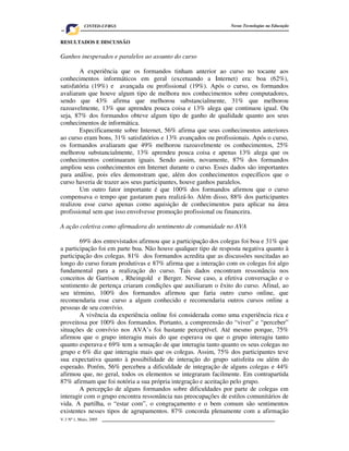 CINTED-UFRGS                                        Novas Tecnologias na Educação


RESULTADOS E DISCUSSÃO

Ganhos inesperados e paralelos ao assunto do curso

        A experiência que os formandos tinham anterior ao curso no tocante aos
conhecimentos informáticos em geral (excetuando a Internet) era: boa (62%),
satisfatória (19%) e avançada ou profissional (19%). Após o curso, os formandos
avaliaram que houve algum tipo de melhora nos conhecimentos sobre computadores,
sendo que 43% afirma que melhorou substancialmente, 31% que melhorou
razoavelmente, 13% que aprendeu pouca coisa e 13% alega que continuou igual. Ou
seja, 87% dos formandos obteve algum tipo de ganho de qualidade quanto aos seus
conhecimentos de informática.
        Especificamente sobre Internet, 56% afirma que seus conhecimentos anteriores
ao curso eram bons, 31% satisfatórios e 13% avançados ou profissionais. Após o curso,
os formandos avaliaram que 49% melhorou razoavelmente os conhecimentos, 25%
melhorou substancialmente, 13% aprendeu pouca coisa e apenas 13% alega que os
conhecimentos continuaram iguais. Sendo assim, novamente, 87% dos formandos
ampliou seus conhecimentos em Internet durante o curso. Esses dados são importantes
para análise, pois eles demonstram que, além dos conhecimentos específicos que o
curso haveria de trazer aos seus participantes, houve ganhos paralelos.
        Um outro fator importante é que 100% dos formandos afirmou que o curso
compensava o tempo que gastaram para realizá-lo. Além disso, 88% dos participantes
realizou esse curso apenas como aquisição de conhecimentos para aplicar na área
profissional sem que isso envolvesse promoção profissional ou financeira.

A ação coletiva como afirmadora do sentimento de comunidade no AVA

        69% dos entrevistados afirmou que a participação dos colegas foi boa e 31% que
a participação foi em parte boa. Não houve qualquer tipo de resposta negativa quanto à
participação dos colegas. 81% dos formandos acredita que as discussões suscitadas ao
longo do curso foram produtivas e 87% afirma que a interação com os colegas foi algo
fundamental para a realização do curso. Tais dados encontram ressonância nos
conceitos de Garrison , Rheingold e Berger. Nesse caso, a efetiva conversação e o
sentimento de pertença criaram condições que auxiliaram o êxito do curso. Afinal, ao
seu término, 100% dos formandos afirmou que faria outro curso online, que
recomendaria esse curso a algum conhecido e recomendaria outros cursos online a
pessoas de seu convívio.
        A vivência da experiência online foi considerada como uma experiência rica e
proveitosa por 100% dos formandos. Portanto, a compreensão do “viver” e “perceber”
situações de convívio nos AVA’s foi bastante perceptível. Até mesmo porque, 75%
afirmou que o grupo interagiu mais do que esperava ou que o grupo interagiu tanto
quanto esperava e 69% tem a sensação de que interagiu tanto quanto os seus colegas no
grupo e 6% diz que interagiu mais que os colegas. Assim, 75% dos participantes teve
sua expectativa quanto à possibilidade de interação do grupo satisfeita ou além do
esperado. Porém, 56% percebeu a dificuldade de integração de alguns colegas e 44%
afirmou que, no geral, todos os elementos se integraram facilmente. Em contrapartida
87% afirmam que foi notória a sua própria integração e aceitação pelo grupo.
        A percepção de alguns formandos sobre dificuldades por parte de colegas em
interagir com o grupo encontra ressonância nas preocupações de estilos comunitários de
vida. A partilha, o “estar com”, o congraçamento e o bem comum são sentimentos
existentes nesses tipos de agrupamentos. 87% concorda plenamente com a afirmação
V.3 Nº 1, Maio, 2005                                                                    7
 