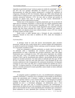 Novas Tecnologias na Educação                                                     CINTED-UFRGS


inquerida no questionário de que “existiu no grupo um sentido de comunidade”, além de
que 81% não teve qualquer dificuldade em integrar-se ao grupo. Ligam-se a
questionamentos da ordem das relações interpessoais a existência do sentimento de
coleguismo, afirmado por 94% dos formandos. Mesmo que 100% tenha afirmado não
conhecer bem os colegas de curso; esses mesmo 100% não hesitariam em participar de
encontros presenciais informais e 81% vão mais além ao afirmar que gostaria de
participar de alguma festa onde os colegas de curso fossem, demonstrando a
predisposição de auto-conhecimento do grupo.
        Entram nesse rol de perguntas as seguintes proposições que vão ao encontro de
algum tipo de sentimento comunitário: a crença de que seus colegas arranjariam tempo
para encontrar consigo foi afirmativamente respondida por 75%; 100% acredita que
mesmo depois do curso os seus colegas estarão disponíveis para responder eventuais
questões que lhes forem colocadas por e-mail; 94% dos membros tem vontade de
manter contato com algumas pessoas que conheceu durante o curso e 63% tem vontade
de manter contato com todo o grupo.
        Sendo assim, os dados apontam para a formação de uma comunidade de
inquirição, baseada na troca entre os membros do AVA, sendo eles formandos e
formadores.

A presença física

       A presença social no curso não passou necessariamente pelos encontros
presenciais, sendo que não se pode afirmar que os mesmos tenham sido fundamentais,
na opinião da maioria dos formandos. Porém, a presença social foi marcada e fundou-se
nas conversações ocorridas no AVA.
       Como um contraponto às questões pertinentes ao mundo virtual uma pergunta
foi elaborada sobre a importância dos encontros presenciais, sendo que o
questionamento foi sobre a apreciação dos encontros presenciais. Aqui, 49% julgou
fundamentais para a realização do curso, 38% achou pouco importante, não sentindo
como uma mais –valia e 13% preferiu não responder ou não soube/não tem opinião
formada. O fato é que há, demonstrado pelos números, uma profunda dúvida do grupo
quanto aos encontros presenciais. Isso tanto pode ser analisado pela ótica que, de fato,
ele não é necessário, como por outro lado pode haver a não percepção de que esses
encontros poderiam ter sido os disparadores dos sentimentos de pertença e de integração
existentes no curso. Fato é que 49% não é a maioria absoluta dos membros do curso e
nem 38%. A resposta estaria nos 13% que não opinaram, o que nos faz perceber que no
mínimo o encontro presencial foi menos percebido, menos notado ou menos elaborado
que os encontros virtuais.

CONCLUSÃO

        As perguntas quanto à qualidade do curso, seus desdobramentos pedagógicos,
conteúdos ministrados e a interação com os formadores foram tratadas no questionário,
porém, não apresentadas pois a intenção é analisar as interações interpessoais nos
AVA’s. As questões relativas a esses assuntos têm reflexos nas interações de qualquer
clientela, em qualquer tipo de curso, seja ele online ou presencial. Fato é que a
qualidade do curso e a formulação pedagógica são fundamentais para o êxito
educacional. Isso quer dizer que as ocorrências positivas que demonstraram o
aparecimento de indícios de uma vida comunitária vívida durante o curso analisado não
pode ser desvinculada de toda a trama engendrada pelos formadores para construírem e
darem andamento ao curso, apontando para a presença de ensino. E a arquitetura e
8 _________________________________________________________________________________   V. 3 Nº 1, Maio, 2005
 