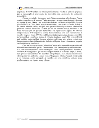 CINTED-UFRGS                                         Novas Tecnologias na Educação


engenharia do AVA também são fatores preponderantes, pois há de ter locais propícios
para a manutenção da conversação tão necessária para a construção do sentimento
comunitário.
        Cultura, sociedade, linguagem, web...Todas construídas pelos homens. Todos
produtos e produtoras de homens. Todos perpassam e seguem os movimentos existentes
no interior de suas épocas, com suas características e envolvimentos próprios de cada
período histórico. Dessa forma, se temos uma cultura característica dos dias de hoje e
ela contém o mundo virtual, isso quer dizer que nossas realizações estarão contidas nas
premissas culturais desses dias. A Web, por ser um território atual e presente e já ter
raízes lançadas por um passado, representa e se objetiva nessa época. As relações
interpessoais na Web seguirão a cultura da hodiernidade com suas características e
modelos próprios. Se em 1993 Howard Rheingold já compreendia e dissecava o modelo
de “comunidade virtual”, na metade da primeira década do século XXI esse modelo já
está implícito na mentalidade humana, seja nos usuários da web, seja no restante dos
humanos que recebem influências dos símbolos, códigos e signos existentes no propalar
da virtualidade no mundo real.
        Com isso percebe-se que ao “virtualizar” a educação num ambiente propício está
nada mais nada menos do que se “comunicando” com a Era vigente e sua mentalidade.
Não é um exercício futurista e sim uma resposta a uma construção humana oferecida à
sociedade. Construção essa que foi moldada pelo homem e, ao mesmo tempo, o molda,
num processo característico dos meandros antropológicos. E as relações interpessoais
vão responder nos ambientes virtuais com as “linguagens culturais” que ela compreende
e se comunica, porém carregada de sentidos dos seus membros, sentidos esses
condizentes com sua época e tempo cultural.




V.3 Nº 1, Maio, 2005                                                                     9
 