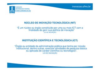 NÚCLEO DE INOVAÇÃO TECNOLÓGICA (NIT)

  “É um núcleo ou órgão constituído por uma ou mais ICT com a
            finalidade de gerir sua política de inovação”
                            LEI DE INOVAÇÃO




       INSTITUIÇÃO CIENTÍFICA E TECNOLÓGICA (ICT)

“Órgão ou entidade da administração pública que tenha por missão
  institucional, dentre outras, executar atividades de pesquisa básica
            ou aplicada de caráter científico ou tecnológico”.
                           LEI DE INOVAÇÃO
 